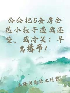公公把5套房全送小叔子逼我还贷，我冷笑：早离婚了！